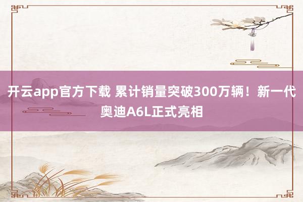开云app官方下载 累计销量突破300万辆！新一代奥迪A6L正式亮相