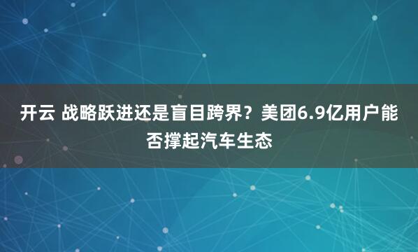 开云 战略跃进还是盲目跨界？美团6.9亿用户能否撑起汽车生态