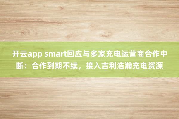 开云app smart回应与多家充电运营商合作中断：合作到期不续，接入吉利浩瀚充电资源