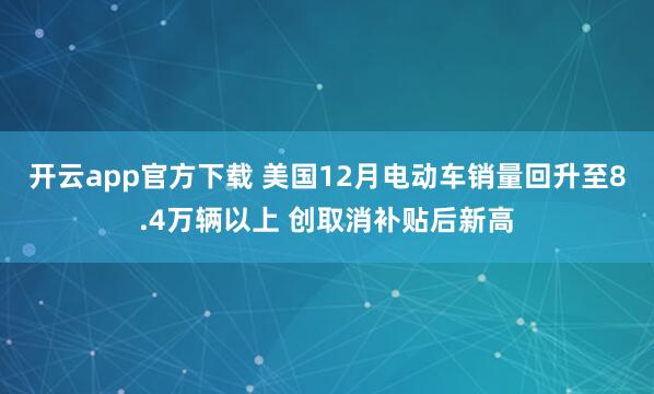 开云app官方下载 美国12月电动车销量回升至8.4万辆以上 创取消补贴后新高