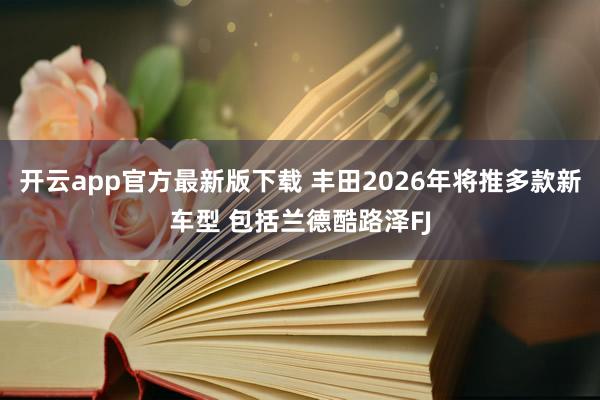 开云app官方最新版下载 丰田2026年将推多款新车型 包括兰德酷路泽FJ