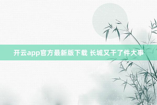 开云app官方最新版下载 长城又干了件大事