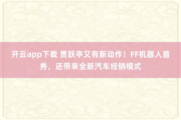 开云app下载 贾跃亭又有新动作！FF机器人首秀，还带来全新汽车经销模式