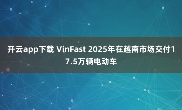 开云app下载 VinFast 2025年在越南市场交付17.5万辆电动车