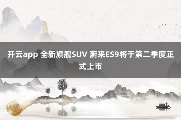 开云app 全新旗舰SUV 蔚来ES9将于第二季度正式上市