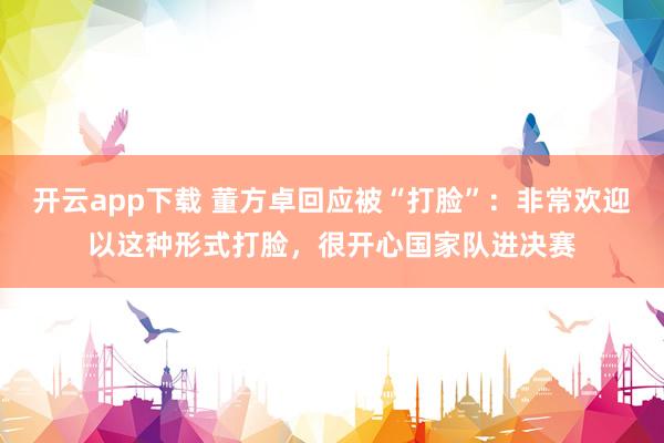 开云app下载 董方卓回应被“打脸”：非常欢迎以这种形式打脸，很开心国家队进决赛