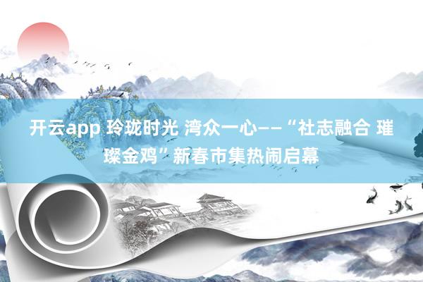 开云app 玲珑时光 湾众一心——“社志融合 璀璨金鸡”新春市集热闹启幕