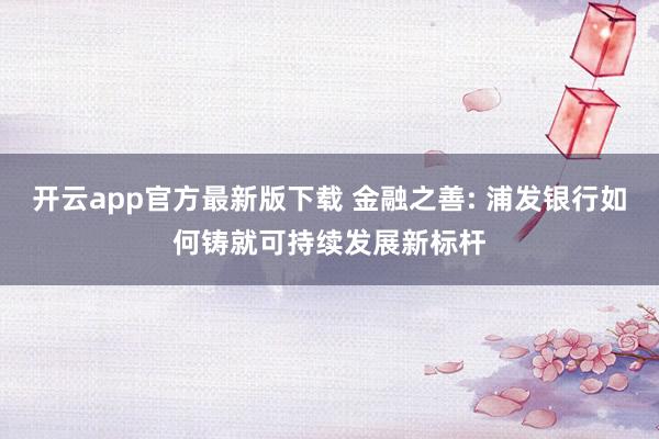 开云app官方最新版下载 金融之善: 浦发银行如何铸就可持续发展新标杆