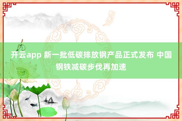 开云app 新一批低碳排放钢产品正式发布 中国钢铁减碳步伐再加速