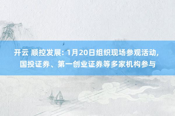 开云 顺控发展: 1月20日组织现场参观活动, 国投证券、第一创业证券等多家机构参与