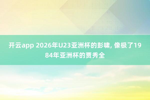开云app 2026年U23亚洲杯的彭啸, 像极了1984年亚洲杯的贾秀全