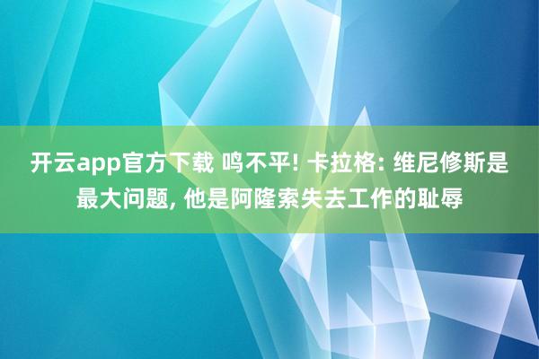 开云app官方下载 鸣不平! 卡拉格: 维尼修斯是最大问题, 他是阿隆索失去工作的耻辱