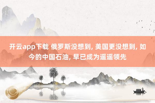 开云app下载 俄罗斯没想到, 美国更没想到, 如今的中国石油, 早已成为遥遥领先