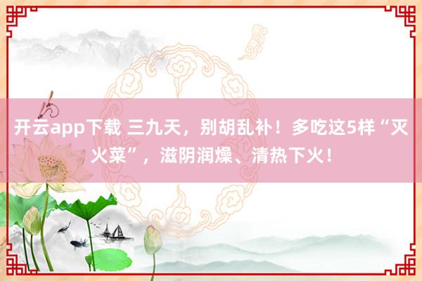 开云app下载 三九天，别胡乱补！多吃这5样“灭火菜”，滋阴润燥、清热下火！