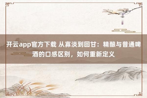 开云app官方下载 从寡淡到回甘：精酿与普通啤酒的口感区别，如何重新定义