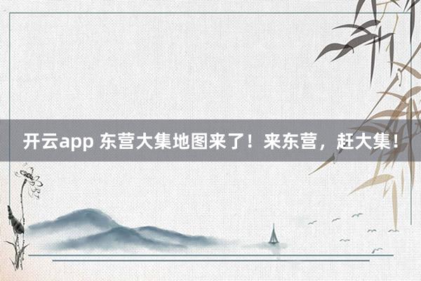 开云app 东营大集地图来了！来东营，赶大集！