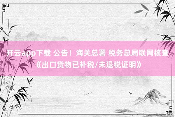 开云app下载 公告！海关总署 税务总局联网核查《出口货物已补税/未退税证明》
