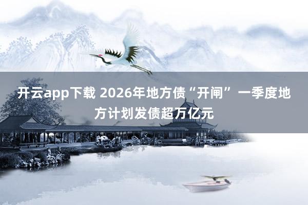 开云app下载 2026年地方债“开闸” 一季度地方计划发债超万亿元
