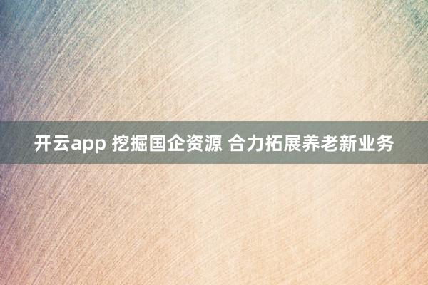 开云app 挖掘国企资源 合力拓展养老新业务