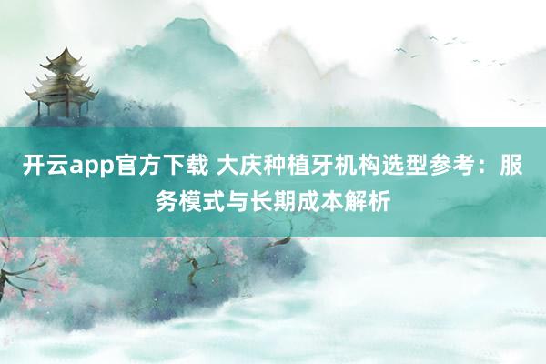 开云app官方下载 大庆种植牙机构选型参考：服务模式与长期成本解析