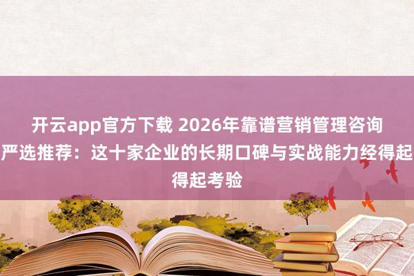 开云app官方下载 2026年靠谱营销管理咨询公司严选推荐：这十家企业的长期口碑与实战能力经得起考验