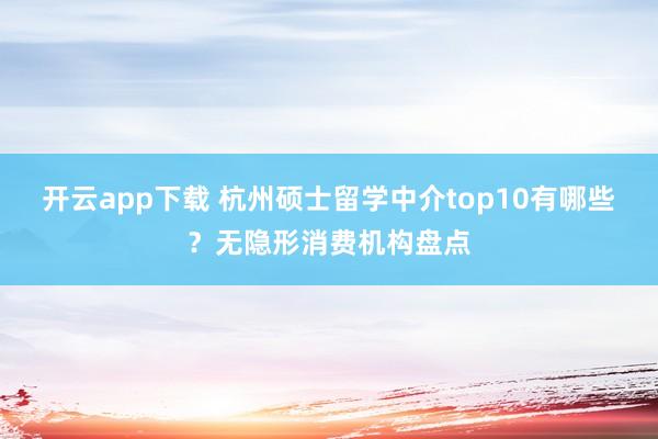 开云app下载 杭州硕士留学中介top10有哪些？无隐形消费机构盘点