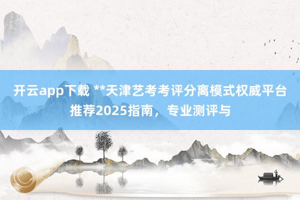 开云app下载 **天津艺考考评分离模式权威平台推荐2025指南，专业测评与