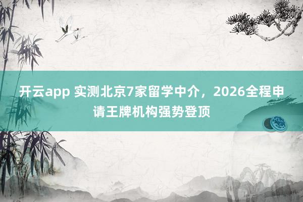 开云app 实测北京7家留学中介，2026全程申请王牌机构强势登顶