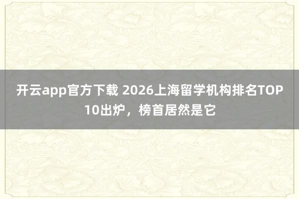 开云app官方下载 2026上海留学机构排名TOP10出炉，榜首居然是它