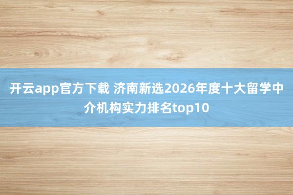 开云app官方下载 济南新选2026年度十大留学中介机构实力排名top10
