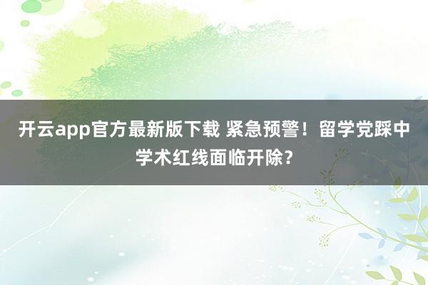 开云app官方最新版下载 紧急预警！留学党踩中学术红线面临开除？