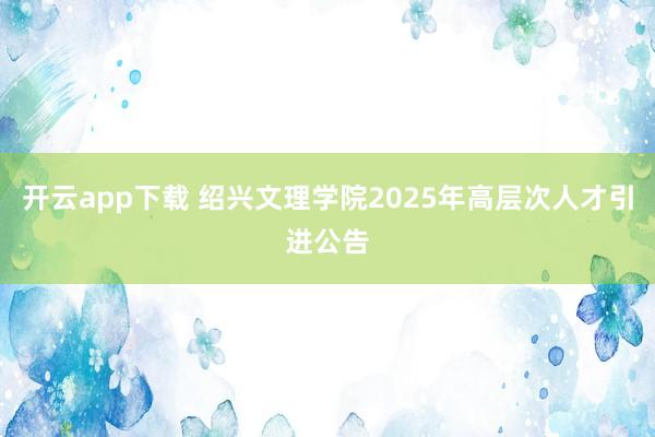 开云app下载 绍兴文理学院2025年高层次人才引进公告