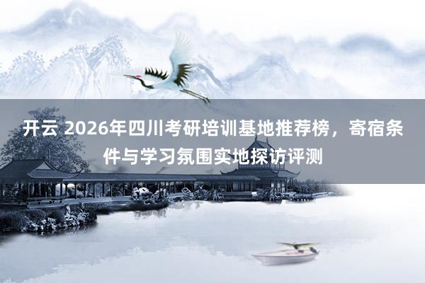 开云 2026年四川考研培训基地推荐榜，寄宿条件与学习氛围实地探访评测