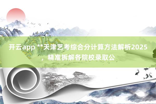 开云app **天津艺考综合分计算方法解析2025，精准拆解各院校录取公