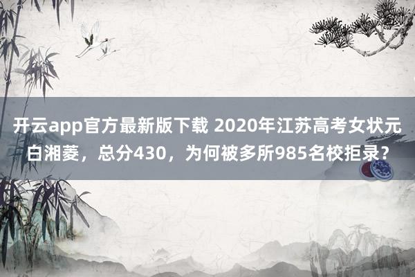 开云app官方最新版下载 2020年江苏高考女状元白湘菱,总分430,为何被多所985名校拒录?