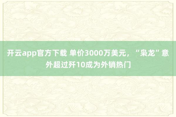 开云app官方下载 单价3000万美元，“枭龙”意外超过歼10成为外销热门