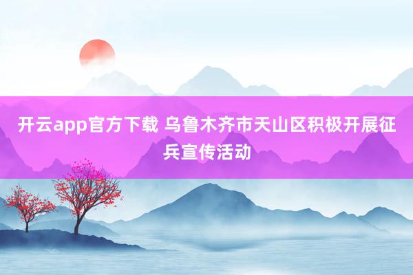 开云app官方下载 乌鲁木齐市天山区积极开展征兵宣传活动