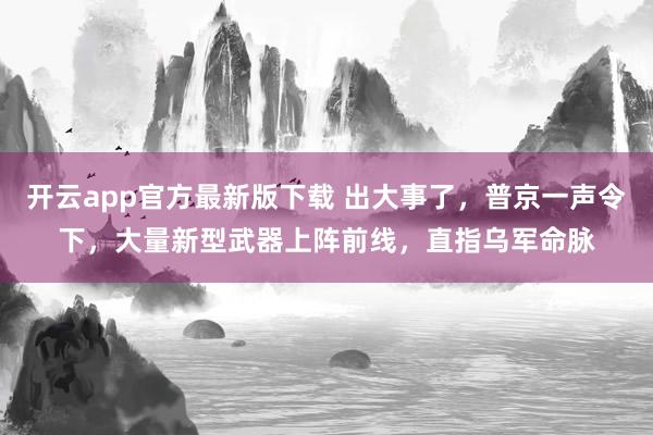 开云app官方最新版下载 出大事了，普京一声令下，大量新型武器上阵前线，直指乌军命脉