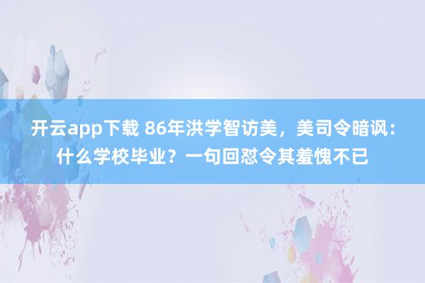 开云app下载 86年洪学智访美，美司令暗讽：什么学校毕业？一句回怼令其羞愧不已