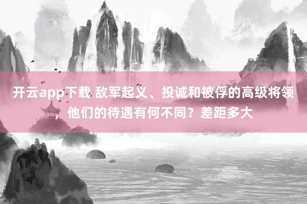 开云app下载 敌军起义、投诚和被俘的高级将领，他们的待遇有何不同？差距多大