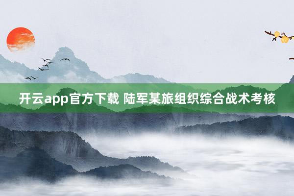 开云app官方下载 陆军某旅组织综合战术考核
