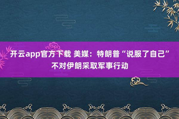 开云app官方下载 美媒：特朗普“说服了自己”不对伊朗采取军事行动