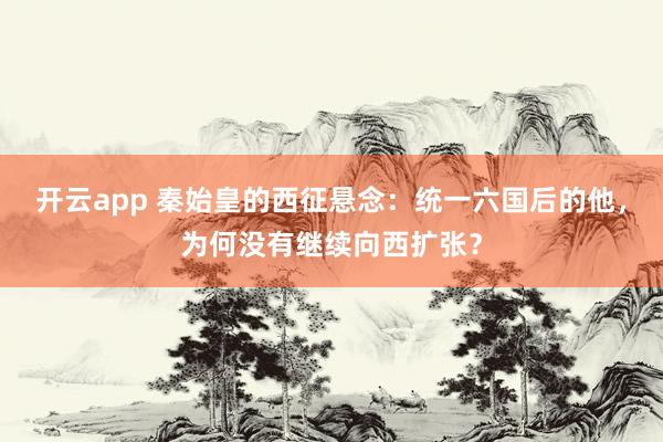 开云app 秦始皇的西征悬念：统一六国后的他，为何没有继续向西扩张？