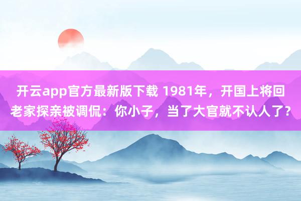 开云app官方最新版下载 1981年,开国上将回老家探亲被调侃:你小子,当了大官就不认人了?