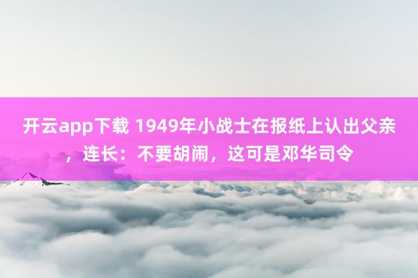 开云app下载 1949年小战士在报纸上认出父亲，连长：不要胡闹，这可是邓华司令