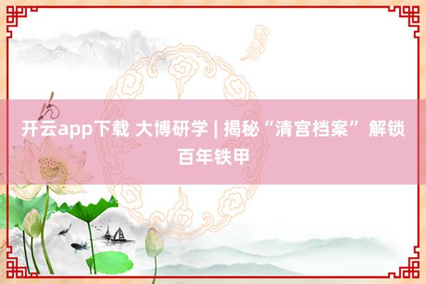 开云app下载 大博研学 | 揭秘“清宫档案” 解锁百年铁甲