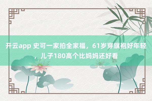 开云app 史可一家拍全家福，61岁穿旗袍好年轻，儿子180高个比妈妈还好看