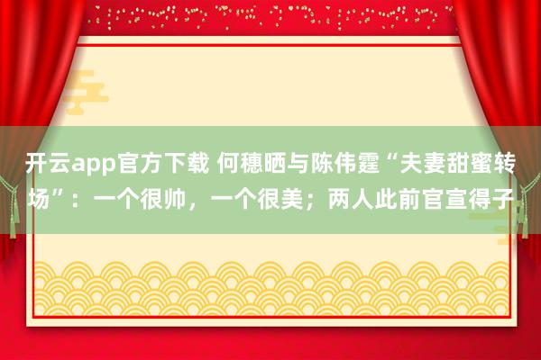 开云app官方下载 何穗晒与陈伟霆“夫妻甜蜜转场”：一个很帅，一个很美；两人此前官宣得子