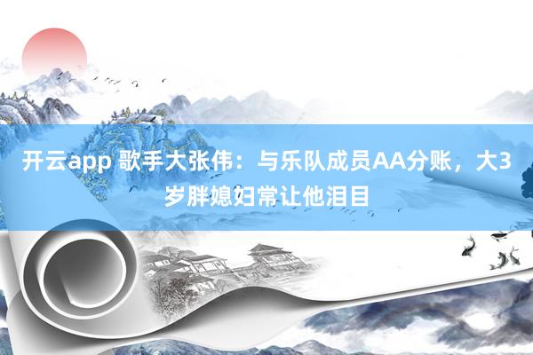 开云app 歌手大张伟：与乐队成员AA分账，大3岁胖媳妇常让他泪目
