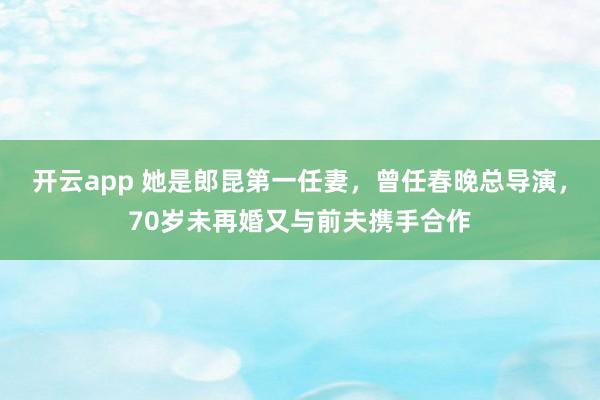 开云app 她是郎昆第一任妻,曾任春晚总导演,70岁未再婚又与前夫携手合作